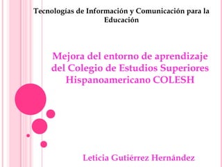 Leticia Gutiérrez Hernández
Mejora del entorno de aprendizaje
del Colegio de Estudios Superiores
Hispanoamericano COLESH
Tecnologías de Información y Comunicación para la
Educación
 