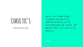 CURSOTIC´S
PRESENTACIÓN
Hola, me llamo Inma,
trabajo de auxiliar
administrativa en el
Ayuntamiento de Lorca. Me
gusta leer, el cine y la
música.
 