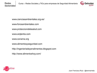 Redes         Curso – Redes Sociales y TICs para empresas de Seguridad Alimentaria
Sectoriales




       www.cienciasambientales.org.es/

       www.forosambientales.com

       www.protecciondelasalud.com

       www.arqlantia.com

       www.conama.org

       www.alimentosyseguridad.com

       http://ingenieriadeyenalimentos.blogspot.com

       http://www.alimentoshoy.com/




                                                                       Juan Francisco Ruiz - @laminarrieta
 