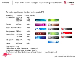 Banners            Curso – Redes Sociales y TICs para empresas de Seguridad Alimentaria




   Formatos publicitarios standard online según IAB

   Formatos     Tamaño           **Peso máximo
   Robapáginas 300x250              30kb
               300x300              30kb
               200x200              30kb

   Banner            468x60         30kb

   Medio Banner 234x60              30kb

   Megabanner        728x90         30kb

   Rascacielos       100x600        30kb
                     120x600        30kb

   Interstitials     800x600        50kb

   Layer             400x400        40kb

   Recomendaciones:
   - Animacion no debe exceder de 15 segundos.
   - La tendencia es formatos de mayor tamaño.
   Mas Info en: IAB Spain (Internet Advertising Bureau)       www.iabspain.net

                                                                            Juan Francisco Ruiz - @laminarrieta
 