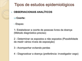  OBSERVACIONAIS ANALÍTICOS
 Coorte:
• Etapas:
1- Estabelecer a coorte de pessoas livres da doença
(Método diagnóstico preciso)
2 - Determinar os expostos e não expostos (Possibilidade
de medir vários níveis de exposição)
3 - Acompanhar evitando perdas
4 - Diagnosticar a doença (preferência: investigador cego)
Tipos de estudos epidemiológicos
 