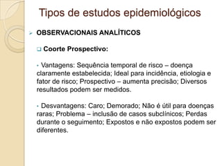  OBSERVACIONAIS ANALÍTICOS
 Coorte Prospectivo:
• Vantagens: Sequência temporal de risco – doença
claramente estabelecida; Ideal para incidência, etiologia e
fator de risco; Prospectivo – aumenta precisão; Diversos
resultados podem ser medidos.
• Desvantagens: Caro; Demorado; Não é útil para doenças
raras; Problema – inclusão de casos subclínicos; Perdas
durante o seguimento; Expostos e não expostos podem ser
diferentes.
Tipos de estudos epidemiológicos
 