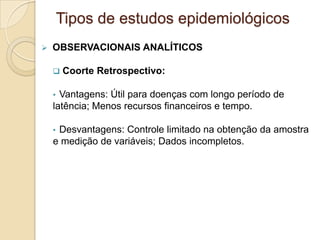  OBSERVACIONAIS ANALÍTICOS
 Coorte Retrospectivo:
• Vantagens: Útil para doenças com longo período de
latência; Menos recursos financeiros e tempo.
• Desvantagens: Controle limitado na obtenção da amostra
e medição de variáveis; Dados incompletos.
Tipos de estudos epidemiológicos
 
