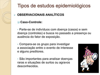  OBSERVACIONAIS ANALÍTICOS
 Caso-Controle:
• Parte-se de indivíduos com doença (casos) e sem
doença (controles) e busca no passado a presença ou
ausência do fator de exposição.
• Compara-se os grupo para investigar
a associação entre o evento de interesse
e alguns preditores.
• São importantes para analisar doenças
raras e situações de surtos ou agravos
desconhecidos.
Tipos de estudos epidemiológicos
 