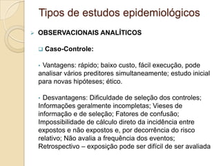  OBSERVACIONAIS ANALÍTICOS
 Caso-Controle:
• Vantagens: rápido; baixo custo, fácil execução, pode
analisar vários preditores simultaneamente; estudo inicial
para novas hipóteses; ético.
• Desvantagens: Dificuldade de seleção dos controles;
Informações geralmente incompletas; Vieses de
informação e de seleção; Fatores de confusão;
Impossibilidade de cálculo direto da incidência entre
expostos e não expostos e, por decorrência do risco
relativo; Não avalia a frequência dos eventos;
Retrospectivo – exposição pode ser difícil de ser avaliada
Tipos de estudos epidemiológicos
 