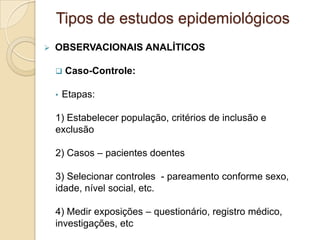  OBSERVACIONAIS ANALÍTICOS
 Caso-Controle:
• Etapas:
1) Estabelecer população, critérios de inclusão e
exclusão
2) Casos – pacientes doentes
3) Selecionar controles - pareamento conforme sexo,
idade, nível social, etc.
4) Medir exposições – questionário, registro médico,
investigações, etc
Tipos de estudos epidemiológicos
 