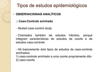  OBSERVACIONAIS ANALÍTICOS
 Caso-Controle aninhado
• Nested case-control study
• Chamados também de estudos híbridos, porque
integram características de estudos de coorte e de
estudos caso-controle.
• Há basicamente dois tipos de estudos de caso-controle
aninhados:
1) caso-controle aninhado a uma coorte propriamente dito
2) caso-coorte
Tipos de estudos epidemiológicos
 