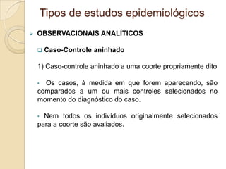  OBSERVACIONAIS ANALÍTICOS
 Caso-Controle aninhado
1) Caso-controle aninhado a uma coorte propriamente dito
• Os casos, à medida em que forem aparecendo, são
comparados a um ou mais controles selecionados no
momento do diagnóstico do caso.
• Nem todos os indivíduos originalmente selecionados
para a coorte são avaliados.
Tipos de estudos epidemiológicos
 