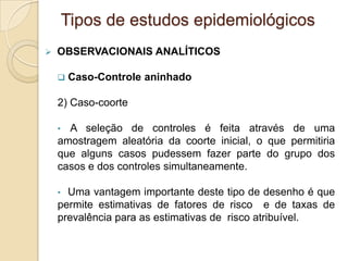  OBSERVACIONAIS ANALÍTICOS
 Caso-Controle aninhado
2) Caso-coorte
• A seleção de controles é feita através de uma
amostragem aleatória da coorte inicial, o que permitiria
que alguns casos pudessem fazer parte do grupo dos
casos e dos controles simultaneamente.
• Uma vantagem importante deste tipo de desenho é que
permite estimativas de fatores de risco e de taxas de
prevalência para as estimativas de risco atribuível.
Tipos de estudos epidemiológicos
 