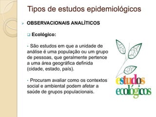  OBSERVACIONAIS ANALÍTICOS
 Ecológico:
• São estudos em que a unidade de
análise é uma população ou um grupo
de pessoas, que geralmente pertence
a uma área geográfica definida
(cidade, estado, país).
• Procuram avaliar como os contextos
social e ambiental podem afetar a
saúde de grupos populacionais.
Tipos de estudos epidemiológicos
 