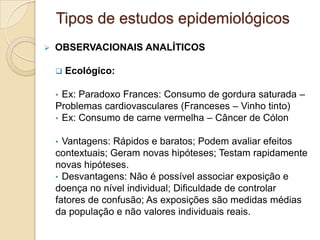  OBSERVACIONAIS ANALÍTICOS
 Ecológico:
• Ex: Paradoxo Frances: Consumo de gordura saturada –
Problemas cardiovasculares (Franceses – Vinho tinto)
• Ex: Consumo de carne vermelha – Câncer de Cólon
• Vantagens: Rápidos e baratos; Podem avaliar efeitos
contextuais; Geram novas hipóteses; Testam rapidamente
novas hipóteses.
• Desvantagens: Não é possível associar exposição e
doença no nível individual; Dificuldade de controlar
fatores de confusão; As exposições são medidas médias
da população e não valores individuais reais.
Tipos de estudos epidemiológicos
 