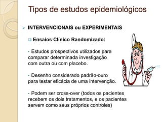  INTERVENCIONAIS ou EXPERIMENTAIS
 Ensaios Clínico Randomizado:
• Estudos prospectivos utilizados para
comparar determinada investigação
com outra ou com placebo.
• Desenho considerado padrão-ouro
para testar eficácia de uma intervenção.
• Podem ser cross-over (todos os pacientes
recebem os dois tratamentos, e os pacientes
servem como seus próprios controles)
Tipos de estudos epidemiológicos
 