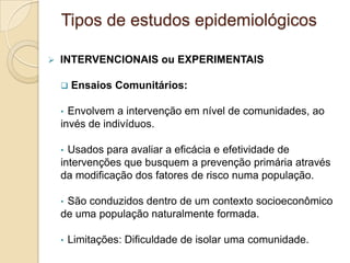  INTERVENCIONAIS ou EXPERIMENTAIS
 Ensaios Comunitários:
• Envolvem a intervenção em nível de comunidades, ao
invés de indivíduos.
• Usados para avaliar a eficácia e efetividade de
intervenções que busquem a prevenção primária através
da modificação dos fatores de risco numa população.
• São conduzidos dentro de um contexto socioeconômico
de uma população naturalmente formada.
• Limitações: Dificuldade de isolar uma comunidade.
Tipos de estudos epidemiológicos
 