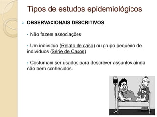  OBSERVACIONAIS DESCRITIVOS
• Não fazem associações
• Um indivíduo (Relato de caso) ou grupo pequeno de
indivíduos (Série de Casos)
• Costumam ser usados para descrever assuntos ainda
não bem conhecidos.
Tipos de estudos epidemiológicos
 