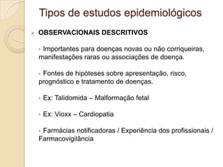  OBSERVACIONAIS DESCRITIVOS
• Importantes para doenças novas ou não corriqueiras,
manifestações raras ou associações de doença.
• Fontes de hipóteses sobre apresentação, risco,
prognóstico e tratamento de doenças.
• Ex: Talidomida – Malformação fetal
• Ex: Vioxx – Cardiopatia
• Farmácias notificadoras / Experiência dos profissionais /
Farmacovigilância
Tipos de estudos epidemiológicos
 