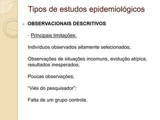  OBSERVACIONAIS DESCRITIVOS
• Principais limitações:
Indivíduos observados altamente selecionados;
Observações de situações incomuns, evolução atípica,
resultados inesperados;
Poucas observações;
“Viés do pesquisador”;
Falta de um grupo controle.
Tipos de estudos epidemiológicos
 