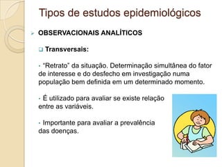  OBSERVACIONAIS ANALÍTICOS
 Transversais:
• “Retrato” da situação. Determinação simultânea do fator
de interesse e do desfecho em investigação numa
população bem definida em um determinado momento.
• É utilizado para avaliar se existe relação
entre as variáveis.
• Importante para avaliar a prevalência
das doenças.
Tipos de estudos epidemiológicos
 