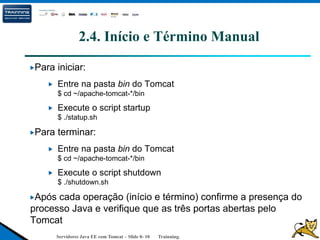 Servidores Java EE com Tomcat – Slide 0- 10 Trainning.
2.4. Início e Término Manual
Para iniciar:
Entre na pasta bin do Tomcat
$ cd ~/apache-tomcat-*/bin
Execute o script startup
$ ./statup.sh
Para terminar:
Entre na pasta bin do Tomcat
$ cd ~/apache-tomcat-*/bin
Execute o script shutdown
$ ./shutdown.sh
Após cada operação (início e término) confirme a presença do
processo Java e verifique que as três portas abertas pelo
Tomcat
 