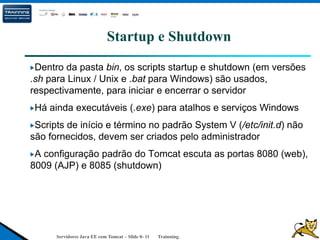 Servidores Java EE com Tomcat – Slide 0- 11 Trainning.
Startup e Shutdown
Dentro da pasta bin, os scripts startup e shutdown (em versões
.sh para Linux / Unix e .bat para Windows) são usados,
respectivamente, para iniciar e encerrar o servidor
Há ainda executáveis (.exe) para atalhos e serviços Windows
Scripts de início e término no padrão System V (/etc/init.d) não
são fornecidos, devem ser criados pelo administrador
A configuração padrão do Tomcat escuta as portas 8080 (web),
8009 (AJP) e 8085 (shutdown)
 