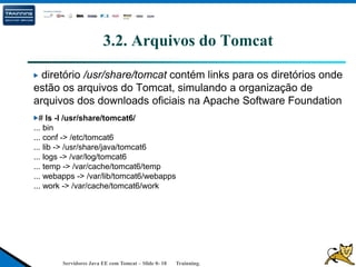 Servidores Java EE com Tomcat – Slide 0- 18 Trainning.
3.2. Arquivos do Tomcat
diretório /usr/share/tomcat contém links para os diretórios onde
estão os arquivos do Tomcat, simulando a organização de
arquivos dos downloads oficiais na Apache Software Foundation
# ls -l /usr/share/tomcat6/
... bin
... conf -> /etc/tomcat6
... lib -> /usr/share/java/tomcat6
... logs -> /var/log/tomcat6
... temp -> /var/cache/tomcat6/temp
... webapps -> /var/lib/tomcat6/webapps
... work -> /var/cache/tomcat6/work
 