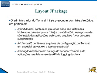 Servidores Java EE com Tomcat – Slide 0- 19 Trainning.
Layout JPackage
O administrador do Tomcat irá se preocupar com três diretórios
em particular:
/var/lib/tomcat contém os diretórios onde são instaladas
bibliotecas Java (arquivos *.jar) e o subdiretório webapps onde
são instaladas aplicações web como arquivos *.war ou como
subdiretórios
/etc/tomcat5 contém os arquivos de configuração do Tomcat,
em especial server.xml e tomcat-users.xml
/var/log/tomcat5 contém os logs do servidor Tomcat e de
aplicações que falam uso da API de logging do Java
 
