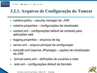 Servidores Java EE com Tomcat – Slide 0- 20 Trainning.
3.2.1. Arquivos de Configuração do Tomcat
catalina.policy – security manager da JVM
catalina.properties – configurações de classloader
context.xml – configurações default de contexto para
aplicações web
logging.properties – arquivos de log
server.xml – arquivo principal de configuração
tomcat6.conf (apenas JPackage) – opções de inicialização
da JVM
tomcat-users.xml – definições de usuários e roles
web.xml – configurações default de Servlets
 