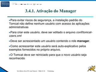 Servidores Java EE com Tomcat – Slide 0- 24 Trainning.
3.4.1. Ativação do Manager
Para evitar riscos de segurança, a instalação padrão do
Tomcat não define nenhum usuário com acesso às aplicações
administrativas
Para criar este usuário, deve ser editado o arquivo conf/tomcat-
users.xml
Deve ser acrescentado um usuário contendo o role manager.
Como acrescentar este usuário será auto-explicativo pelos
exemplos fornecidos no próprio arquivo.
O Tomcat deve ser reiniciado para que o novo usuário seja
reconhecido
 