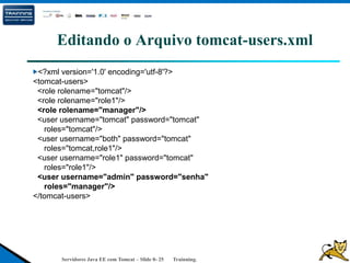 Servidores Java EE com Tomcat – Slide 0- 25 Trainning.
Editando o Arquivo tomcat-users.xml
<?xml version='1.0' encoding='utf-8'?>
<tomcat-users>
<role rolename="tomcat"/>
<role rolename="role1"/>
<role rolename="manager"/>
<user username="tomcat" password="tomcat"
roles="tomcat"/>
<user username="both" password="tomcat"
roles="tomcat,role1"/>
<user username="role1" password="tomcat"
roles="role1"/>
<user username="admin" password="senha"
roles="manager"/>
</tomcat-users>
 