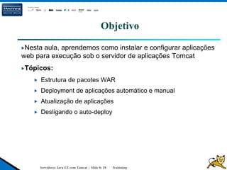Servidores Java EE com Tomcat – Slide 0- 28 Trainning.
Objetivo
Nesta aula, aprendemos como instalar e configurar aplicações
web para execução sob o servidor de aplicações Tomcat
Tópicos:
Estrutura de pacotes WAR
Deployment de aplicações automático e manual
Atualização de aplicações
Desligando o auto-deploy
 