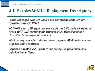 Servidores Java EE com Tomcat – Slide 0- 29 Trainning.
4.1. Pacotes WAR e Deployment Descriptors
Uma aplicação web em Java deve ser empacotada em um
formato chamado WAR
O WAR e um JAR (que por sua vez é um ZIP) onde existe uma
pasta WEB-INF contendo as classes Java da aplicação e o
descritor de deployment web.xml
Outros arquivos são tratados como páginas HTML estáticas ou
páginas JSP dinâmicas
Apenas pacotes WAR podem ser entregues para execução
pelo Container Web
 