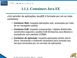 Servidores Java EE com Tomcat – Slide 0- 3 Trainning.
1.1.1. Containers Java EE
Um servidor de aplicações JavaEE é formado por um ou mais
containers:
Container Web: hospeda aplicações web, acessadas por meio
de um navegador padrão
Container EJB: hospeda componentes / objetos distribuídos
construídos segundo o padrão EJB (Enterprise Java Beans) e
compatíveis com padrões CORBA
Container de aplicação: hospeda aplicações cliente stand-
alone, fornecendo o ambiente necessário para conexão aos
serviços fornecidos por um servidor de aplicações
 