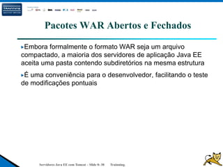 Servidores Java EE com Tomcat – Slide 0- 30 Trainning.
Pacotes WAR Abertos e Fechados
Embora formalmente o formato WAR seja um arquivo
compactado, a maioria dos servidores de aplicação Java EE
aceita uma pasta contendo subdiretórios na mesma estrutura
É uma conveniência para o desenvolvedor, facilitando o teste
de modificações pontuais
 