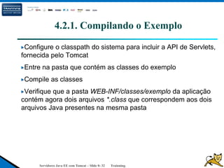 Servidores Java EE com Tomcat – Slide 0- 32 Trainning.
4.2.1. Compilando o Exemplo
Configure o classpath do sistema para incluir a API de Servlets,
fornecida pelo Tomcat
Entre na pasta que contém as classes do exemplo
Compile as classes
Verifique que a pasta WEB-INF/classes/exemplo da aplicação
contém agora dois arquivos *.class que correspondem aos dois
arquivos Java presentes na mesma pasta
 