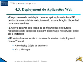 Servidores Java EE com Tomcat – Slide 0- 33 Trainning.
4.3. Deployment de Aplicações Web
É o processo de instalação de uma aplicação web Java EE
dentro de um container web, tornando esta aplicação disponível
para seus usuários
Envolve garantir que todas as configurações e recursos
requeridos pela aplicação estejam disponíveis no servidor onde
ela é instalada
Há várias formas locais e remotas de realizar o deployment
com o Tomcat
Auto-deploy (cópia de arquivos)
Via o Manager
 