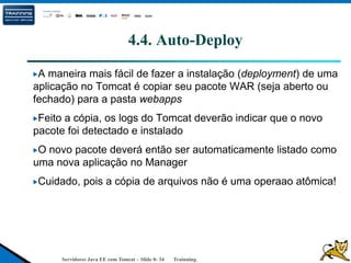 Servidores Java EE com Tomcat – Slide 0- 34 Trainning.
4.4. Auto-Deploy
A maneira mais fácil de fazer a instalação (deployment) de uma
aplicação no Tomcat é copiar seu pacote WAR (seja aberto ou
fechado) para a pasta webapps
Feito a cópia, os logs do Tomcat deverão indicar que o novo
pacote foi detectado e instalado
O novo pacote deverá então ser automaticamente listado como
uma nova aplicação no Manager
Cuidado, pois a cópia de arquivos não é uma operaao atômica!
 