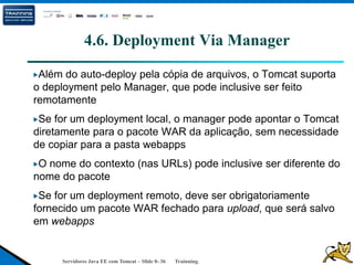 Servidores Java EE com Tomcat – Slide 0- 36 Trainning.
4.6. Deployment Via Manager
Além do auto-deploy pela cópia de arquivos, o Tomcat suporta
o deployment pelo Manager, que pode inclusive ser feito
remotamente
Se for um deployment local, o manager pode apontar o Tomcat
diretamente para o pacote WAR da aplicação, sem necessidade
de copiar para a pasta webapps
O nome do contexto (nas URLs) pode inclusive ser diferente do
nome do pacote
Se for um deployment remoto, deve ser obrigatoriamente
fornecido um pacote WAR fechado para upload, que será salvo
em webapps
 