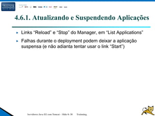 Servidores Java EE com Tomcat – Slide 0- 38 Trainning.
4.6.1. Atualizando e Suspendendo Aplicações
Links “Reload” e “Stop” do Manager, em “List Applications”
Falhas durante o deployment podem deixar a aplicação
suspensa (e não adianta tentar usar o link “Start”)
 