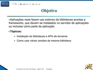 Servidores Java EE com Tomcat – Slide 0- 40 Trainning.
Objetivo
Aplicações reais fazem uso extenso de bibliotecas prontas e
frameworks, que devem se instalados no servidor de aplicações
ou inclusas como parte da aplicação.
Tópicos:
Instalação de bibliotecas e APIs de terceiros
Como usar várias versões da mesma biblioteca
 