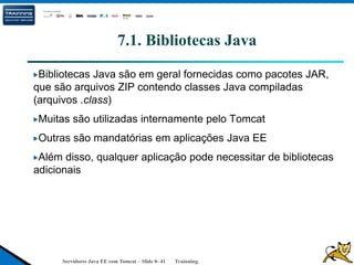Servidores Java EE com Tomcat – Slide 0- 41 Trainning.
7.1. Bibliotecas Java
Bibliotecas Java são em geral fornecidas como pacotes JAR,
que são arquivos ZIP contendo classes Java compiladas
(arquivos .class)
Muitas são utilizadas internamente pelo Tomcat
Outras são mandatórias em aplicações Java EE
Além disso, qualquer aplicação pode necessitar de bibliotecas
adicionais
 