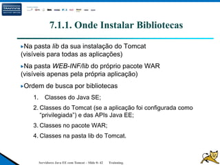Servidores Java EE com Tomcat – Slide 0- 42 Trainning.
7.1.1. Onde Instalar Bibliotecas
Na pasta lib da sua instalação do Tomcat
(visíveis para todas as aplicações)
Na pasta WEB-INF/lib do próprio pacote WAR
(visíveis apenas pela própria aplicação)
Ordem de busca por bibliotecas
1. Classes do Java SE;
2. Classes do Tomcat (se a aplicação foi configurada como
“privilegiada”) e das APIs Java EE;
3. Classes no pacote WAR;
4. Classes na pasta lib do Tomcat.
 