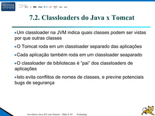 Servidores Java EE com Tomcat – Slide 0- 43 Trainning.
7.2. Classloaders do Java x Tomcat
Um classloader na JVM indica quais classes podem ser vistas
por que outras classes
O Tomcat roda em um classloader separado das aplicações
Cada aplicação também roda em um classloader seaparado
O classloader de bibliotecas é “pai” dos classloaders de
aplicações
Isto evita conflitos de nomes de classes, e previne potenciais
bugs de segurança
 