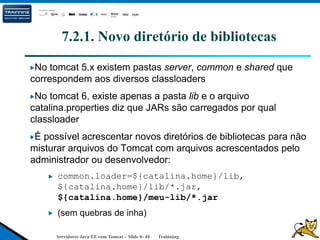Servidores Java EE com Tomcat – Slide 0- 44 Trainning.
7.2.1. Novo diretório de bibliotecas
No tomcat 5.x existem pastas server, common e shared que
correspondem aos diversos classloaders
No tomcat 6, existe apenas a pasta lib e o arquivo
catalina.properties diz que JARs são carregados por qual
classloader
É possível acrescentar novos diretórios de bibliotecas para não
misturar arquivos do Tomcat com arquivos acrescentados pelo
administrador ou desenvolvedor:
common.loader=${catalina.home}/lib,
${catalina.home}/lib/*.jar,
${catalina.home}/meu-lib/*.jar
(sem quebras de inha)
 