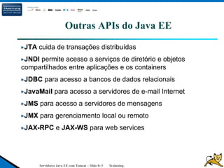 Servidores Java EE com Tomcat – Slide 0- 5 Trainning.
Outras APIs do Java EE
JTA cuida de transações distribuídas
JNDI permite acesso a serviços de diretório e objetos
compartilhados entre aplicações e os containers
JDBC para acesso a bancos de dados relacionais
JavaMail para acesso a servidores de e-mail Internet
JMS para acesso a servidores de mensagens
JMX para gerenciamento local ou remoto
JAX-RPC e JAX-WS para web services
 
