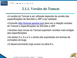 Servidores Java EE com Tomcat – Slide 0- 7 Trainning.
2.1.1. Versões do Tomcat
A versão do Tomcat a ser utilizada depende da versão das
especificações de Servlets e JSP a ser adotada
Consulte http://tomcat.apache.org/ para ver a relação versões
do Tomcat x especificações de Servlets e JSP
Versões mais novas do Tomcat suportam versões mais antigas
das especificações
As séries 3.x, 4.x e 5..x ainda são suportadas em termos de
correções de bugs
O desenvolvimento hoje ocorre na série 6.x
 