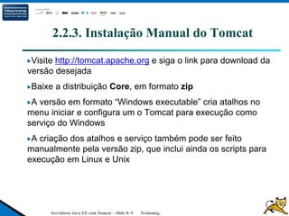 Servidores Java EE com Tomcat – Slide 0- 9 Trainning.
2.2.3. Instalação Manual do Tomcat
Visite http://tomcat.apache.org e siga o link para download da
versão desejada
Baixe a distribuição Core, em formato zip
A versão em formato “Windows executable” cria atalhos no
menu iniciar e configura um o Tomcat para execução como
serviço do Windows
A criação dos atalhos e serviço também pode ser feito
manualmente pela versão zip, que inclui ainda os scripts para
execução em Linux e Unix
 