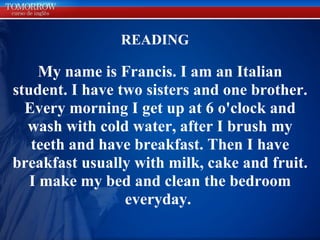 READING My name is Francis. I am an Italian student. I have two sisters and one brother. Every morning I get up at 6 o'clock and wash with cold water, after I brush my teeth and have breakfast. Then I have breakfast usually with milk, cake and fruit. I make my bed and clean the bedroom everyday.  