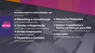 TURMA
ECONOMIA CRIATIVA | CARGA HORÁRIA: 24H
MÓDULOS:
Marketing e comunicação
COM AGÊNCIA AEROPLANO
Vendas e Negociação
COM CONECTA SERVIÇOS EMPRESARIAIS
Direito Empresarial
COM MIRIAM CARDOSO
Financeiro e Contábil
COM CLAUDIA LUCENA
Educação Financeira
COM MARCIA TOLOTTI
Rotinas Trabalhistas e
Gestão de Pessoas para PME
COM FRANCINE CORSO E VANESSA KUKUL
Inovação
COM NÓ MENTORES DE CAUSAS
 