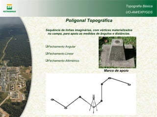 Topografia Básica
UO-AM/EXP/GDS
Poligonal Topográfica
Sequência de linhas imaginárias, com vértices materializados
no campo, para apoio as medidas de ângulos e distâncias.
Fechamento Angular
Fechamento Linear
Fechamento Altimétrico
Marco de apoio
 