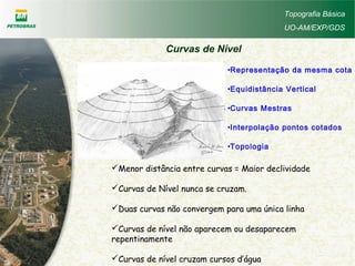 •Representação da mesma cota
•Equidistância Vertical
•Curvas Mestras
•Interpolação pontos cotados
•Topologia
Menor distância entre curvas = Maior declividade
Curvas de Nível nunca se cruzam.
Duas curvas não convergem para uma única linha
Curvas de nível não aparecem ou desaparecem
repentinamente
Curvas de nível cruzam cursos d’água
Topografia Básica
UO-AM/EXP/GDS
Curvas de Nível
 