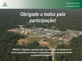 Obrigado a todos pela
participação!
MISSÃO: “Explorar e produzir gás natural e óleo na Amazônia de
forma competitiva e rentável, contribuindo para o desenvolvimento
sustentável da Região.”
Topografia Básica
UO-AM/EXP/GDS
 